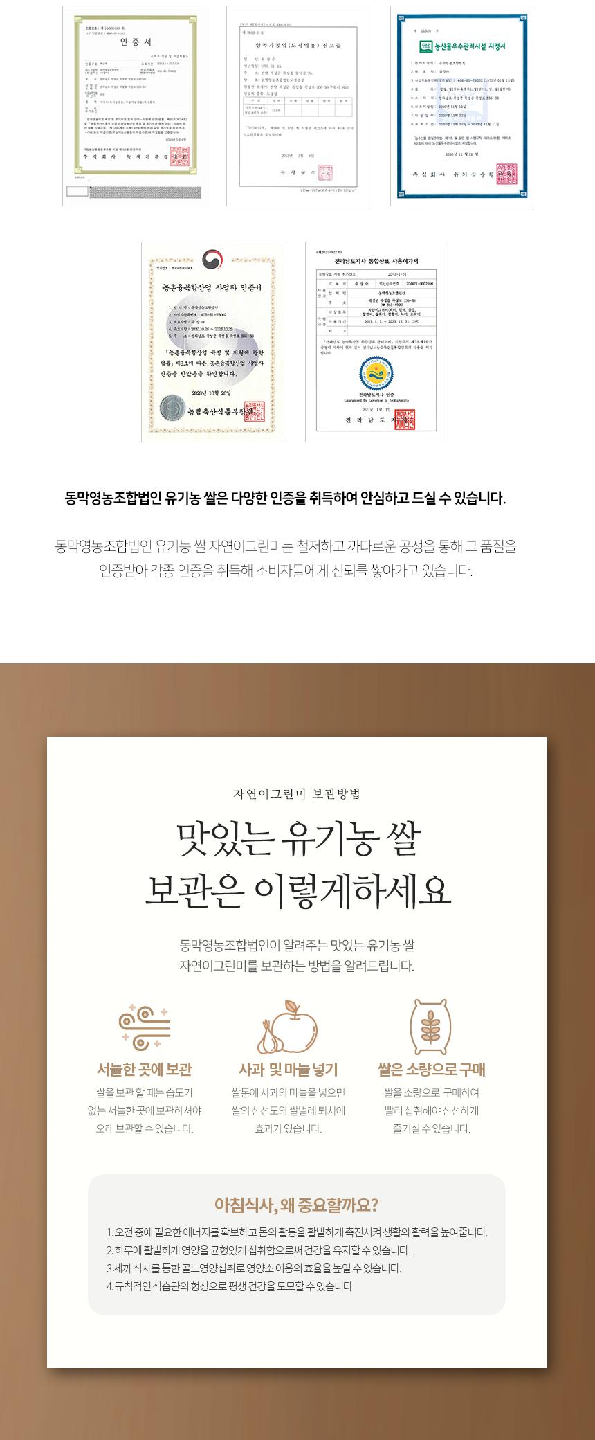 농산물우수관리시설 지정서 - 폭탄생녹조 및 원진

계산서 강병일(더하늘보이), 질(탱커로, 상일(일반피) 일절한다

한화장보·특별감·특별룰·특별효 316-38 ne5 식외 유기식 <*2020-1229> 전라남도지사 통합상표 사용허가서 20-7-1-34

농촌융복합산업 사업자 인증서 - 2011.1.1.-301.0.11.06 유효제한: 2020.08.28~2005.00.25

농촌융복합산업 육성 및 지원에 관한 법률 제8조에 따른 농촌융복합산업 사업자 인증을 받았음을 확인합니다. 2000년 10월 26일 전라남도지사 농림축산식품부장

동막영농조합법인 유기농 쌀은 다양한 인증을 취득하여 안심하고 드실 수 있습니다. 동막영농조합법인 유기농 쌀 자연이그린미는 철저하고 까다로운 공정을 통해 그 품질을 인증받아 각종 인증을 취득해 소비자들에게 신뢰를 쌓아가고 있습니다.

자연이그린미 보관방법

맛있는 유기농 쌀 보관은 이렇게 하세요. 동막영농조합법인이 알려주는 맛있는 유기농 쌀 자연이그린미를 보관하는 방법을 알려드립니다.

1. 서늘한 곳에 보관
2. 사과 및 마늘 넣기
3. 쌀은 소량으로 구매

쌀을 보관할 때는 습도가 없는 서늘한 곳에 보관하셔야 쌀의 신선도와 쌀벌레 퇴치에 효과가 있습니다. 쌀통에 사과와 마늘을 넣으면 신선하게 오래 보관할 수 있습니다. 쌀을 소량으로 구매하여 빨리 섭취해야 신선하게 즐기실 수 있습니다.

아침식사, 왜 중요할까요?

1. 오전 중에 필요한 에너지를 확보하고 몸의 활동을 활발하게 촉진시켜 생활의 활력을 높여줍니다.
2. 하루에 활발하게 영양을 균형 있게 섭취함으로써 건강을 유지할 수 있습니다.
3. 세 끼 식사를 통한 골고루 영양 섭취로 영양소 이용의 효율을 높일 수 있습니다.
4. 규칙적인 식습관의 형성으로 평생 건강을 도모할 수 있습니다.