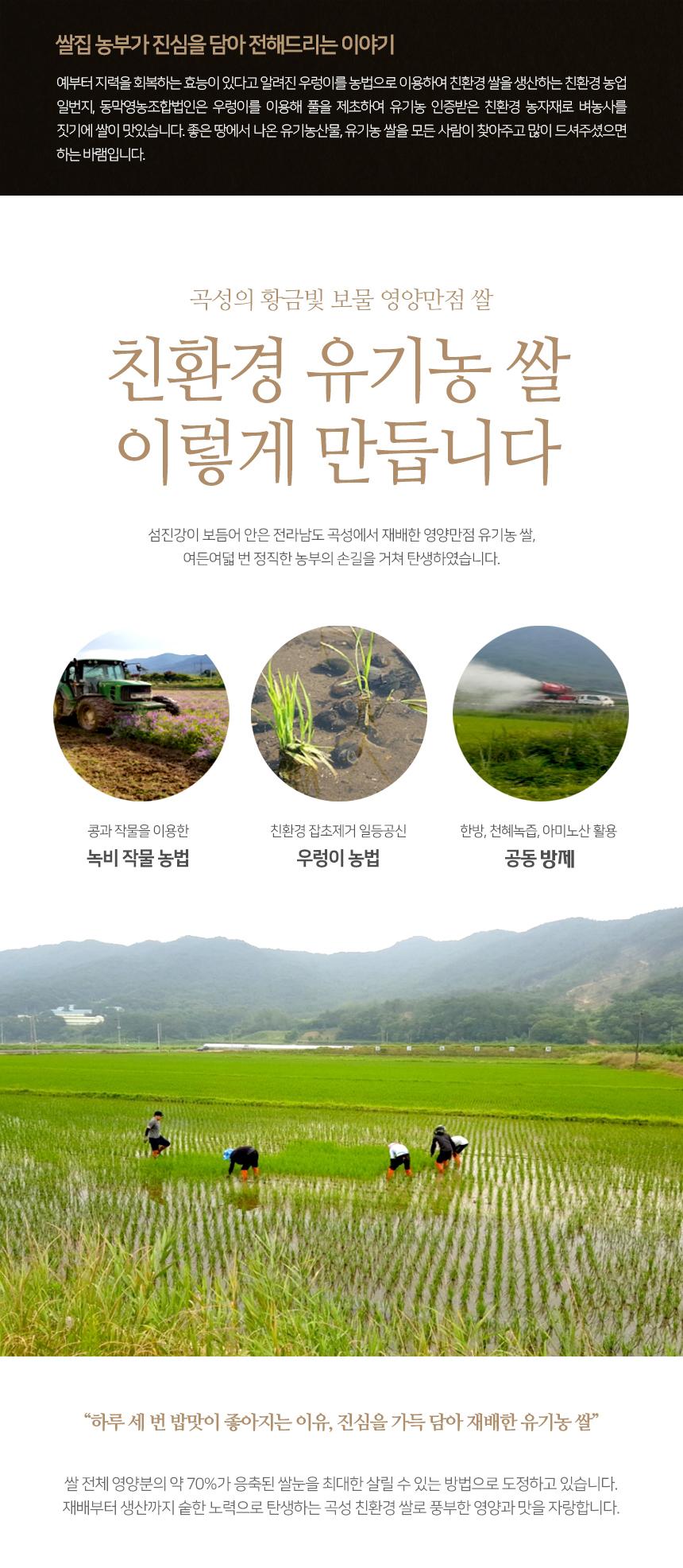 쌀집 농부가 진심을 담아 전해드리는 이야기입니다. 예로부터 지력을 회복하는 효능이 있다고 알려진 우렁이를 농법으로 이용하여 친환경 쌀을 생산하는 친환경 농업의 일번지, 동막영농조합법인은 우렁이를 이용해 풀을 제초하여 유기농 인증받은 친환경 농자재로 벼농사를 짓기에 쌀이 맛있습니다. 좋은 땅에서 나온 유기농산물, 유기농 쌀을 모든 사람이 찾아주고 많이 드셔주셨으면 하는 바람입니다. 곡성의 황금빛 보물, 영양만점 쌀, 친환경 유기농 쌀은 이렇게 만듭니다. 섬진강이 보듬어 안은 전라남도 곡성에서 재배한 영양만점 유기농 쌀은 여든여덟 번 정직한 농부의 손길을 거쳐 탄생하였습니다. 콩과 작물을 이용한 친환경 잡초 제거, 한방, 천혜녹즙, 아미노산 활용 녹비 작물 농법, 우렁이 농법, 공동 방제 등 다양한 방법을 사용합니다. 