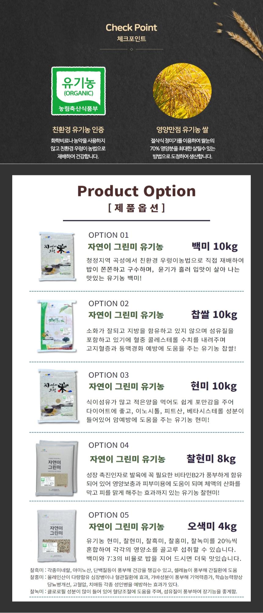 체크포인트 유기농 (ORGANIC) 농림축산식품부 친환경 유기농 인증 영양만점 유기농 쌀. 화학비료나 농약을 사용하지 않고 친환경 우렁이 농법으로 재배하여 건강합니다. 절삭식 정미기를 이용하여 쌀눈의 70% 영양분을 최대한 살릴 수 있는 방법으로 도정하여 생산합니다.

제품 옵션:
OPTION 01: 자연이 그린미 유기농 백미 10kg - 청정지역 곡성에서 친환경 우렁이 농법으로 직접 재배하여 밥이 쫀쫀하고 구수하며, 윤기가 흘러 입맛이 살아나는 맛있는 유기농 백미!
OPTION 02: 자연이 그린미 유기농 찹쌀 10kg - 소화가 잘되고 지방을 함유하고 있지 않으며 섬유질을 포함하고 있어 혈중 콜레스테롤 수치를 내려주며 고지혈증과 동맥경화 예방에 도움을 주는 유기농 찹쌀!
OPTION 03: 자연이 그린미 유기농 현미 10kg - 식이섬유가 많고 적은 양을 먹어도 쉽게 포만감을 주어 다이어트에 좋고, 이노시톨, 피트산, 베타시스테롤 성분이 들어 있어 암 예방에 도움을 주는 유기농 현미!
OPTION 04: 자연이 그린미 유기농 찰현미 8kg - 성장 촉진 인자로 발육에 꼭 필요한 비타민 B2가 풍부하게 함유되어 있어 영양 보충과 피부 미용에 도움이 되며 체액의 산화를 막고 피를 맑게 해주는 효과가 있는 유기농 찰현미!
OPTION 05: 자연이 그린미 유기농 오색미 4kg - 유기농 현미, 찰현미, 찰흑미, 찰홍미, 찰녹미를 20%씩 혼합하여 각각의 영양소를 골고루 섭취할 수 있습니다. 백미와 7:3의 비율로 밥을 지어 드시면 더욱 맛있습니다.

찰흑미: 각종 미네랄, 아미노산, 단백질 등이 풍부해 건강을 챙길 수 있고, 셀레늄이 풍부해 간질환에 도움.
찰홍미: 올레인산이 다량 함유되어 심장병이나 혈관질환에 효과가 있으며, 가바 성분이 풍부해 기억력 증가, 학습 능력 향상, 당뇨병 개선, 고혈압, 치매 등 각종 성인병을 예방하는 효과가 있다.
찰녹미: 클로로필 성분이 많이 들어 있어 혈당 조절에 도움을 주며, 섬유질이 풍부하여 장 기능을 좋게 한다.