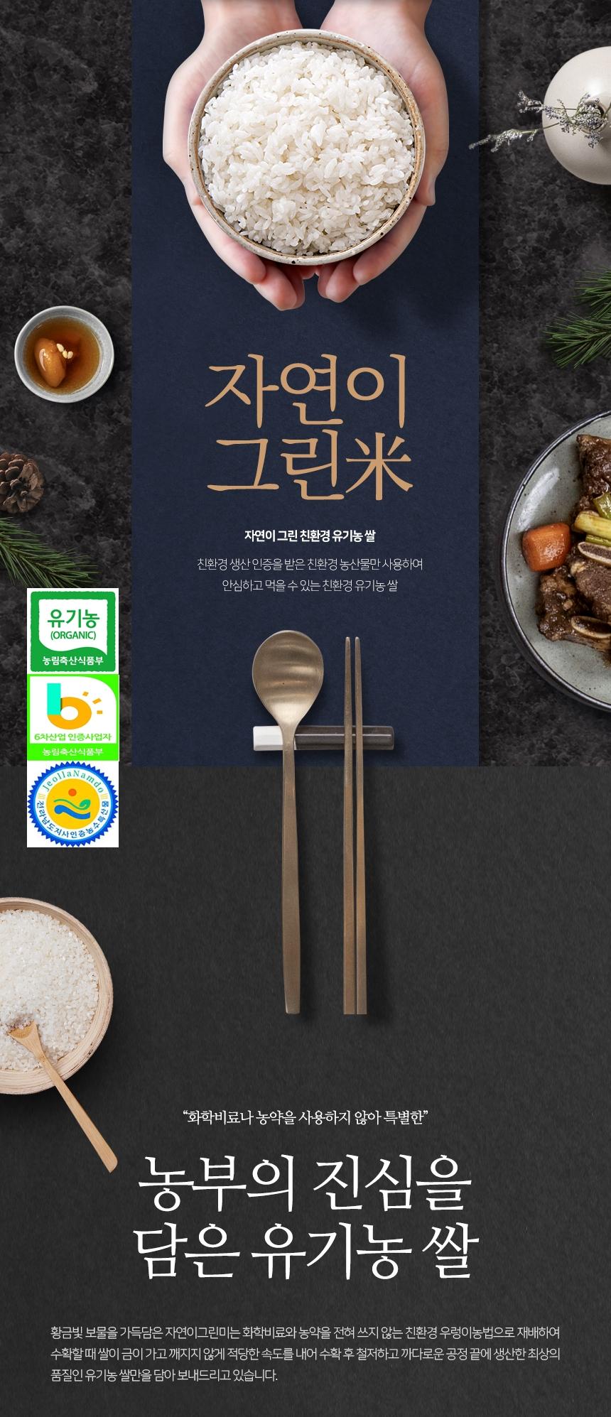 자연이 그린 친환경 유기농쌀은 친환경 생산 인증을 받은 농산물만 사용하여 안심하고 먹을 수 있는 유기농 쌀입니다. 농림축산식품부와 전라남도지사가 인증한 6차산업 인증사업자로, 화학비료나 농약을 사용하지 않고 특별한 농부의 진심을 담은 유기농 쌀입니다. 황금빛 보물을 가득 담은 자연이 그린 쌀은 화학비료와 농약을 전혀 쓰지 않는 친환경 우렁이농법으로 재배하여, 수확할 때 쌀이 금이 가고 깨지지 않도록 적당한 속도로 수확 후 철저하고 까다로운 공정을 거쳐 최상의 품질인 유기농 쌀만을 담아 보내드립니다.