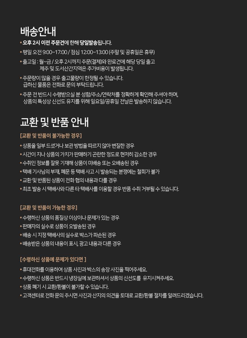배송 안내:- 오후 2시 이전 주문 건에 한해 당일 발송됩니다.- 평일 오전 9:00~17:00, 점심 12:00~13:00 (주말 및 공휴일은 휴무)- 출고일: 월~금, 오후 2시까지 주문(결제) 완료 건에 해당 당일 출고- 제주 및 도서 산간 지역은 추가 비용이 발생됩니다.- 주문량이 많을 경우 출고 물량이 한정될 수 있습니다. 급하신 물품은 전화로 문의 부탁드립니다.- 주문 전 반드시 수령받으실 분의 성함, 주소, 연락처를 정확하게 확인해 주셔야 하며, 상품의 특성상 신선도 유지를 위해 일요일 및 공휴일 전날은 발송하지 않습니다.교환 및 반품 안내:[교환 및 반품이 불가능한 경우]- 상품을 일부 드셨거나 보관 방법을 따르지 않아 변질한 경우- 시간이 지나 상품의 가치가 판매하기 곤란한 정도로 현저히 감소한 경우- 수취인 정보를 잘못 기재해 상품이 미배송 또는 오배송된 경우- 택배 기사님의 부재, 폐문 등 택배 사고 시 발송되는 분쟁에는 철회가 불가- 교환 및 반품된 상품이 전화 협의 내용과 다를 경우- 최초 발송 시 택배사와 다른 타 택배사를 이용할 경우 반품 수취 거부될 수 있습니다.[교환 및 반품이 가능한 경우]- 수령하신 상품의 품질상 이상이나 문제가 있는 경우- 판매자의 실수로 상품이 오발송된 경우- 배송 시 지정 택배사의 실수로 박스가 파손된 경우- 배송받은 상품의 내용이 표시, 광고 내용과 다른 경우[수령하신 상품에 문제가 있다면]- 휴대전화를 이용하여 상품 사진과 박스의 송장 사진을 찍어주세요.- 수령하신 상품은 반드시 냉장실에 보관하셔서 상품의 신선도를 유지시켜주세요.- 상품 폐기 시 교환/환불이 불가할 수 있습니다.- 고객센터로 전화 문의 주시면 사진과 산지의 의견을 토대로 교환/환불 절차를 알려드리겠습니다.