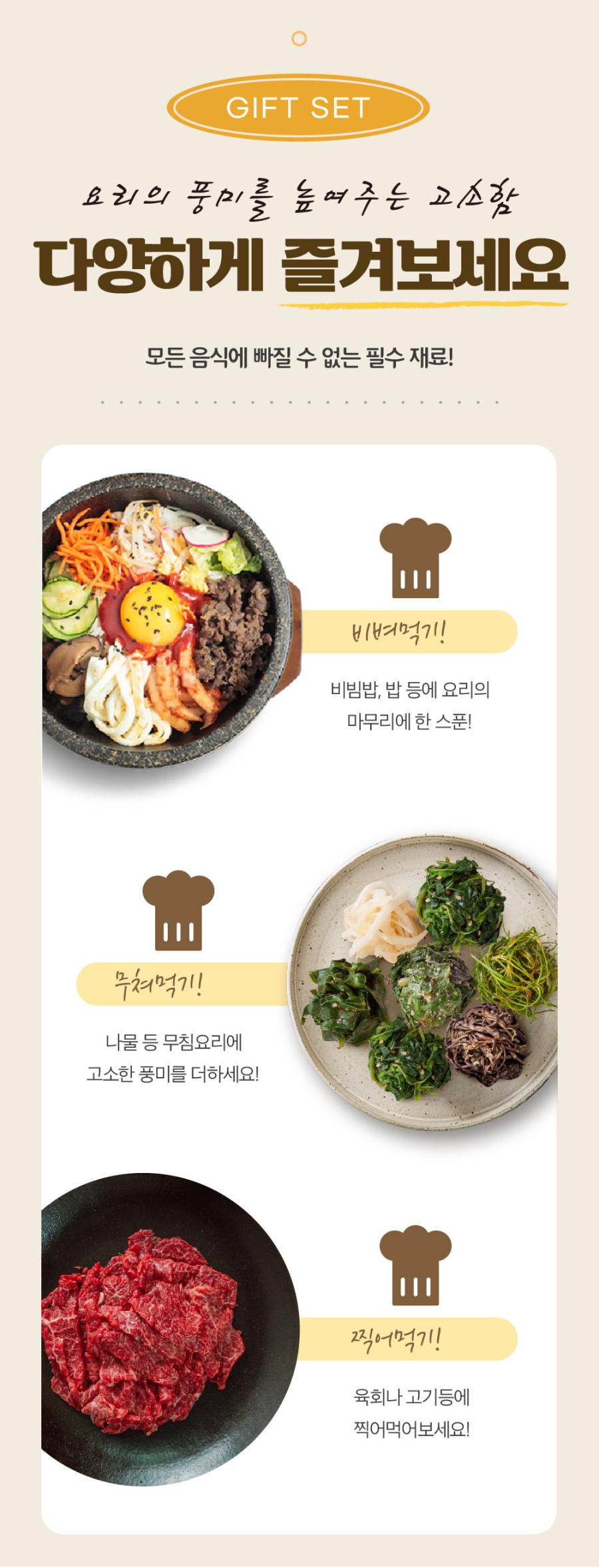 GIFT SET 요리의 풍미를 높여주는 고소함을 다양하게 즐겨보세요. 모든 음식에 빠질 수 없는 필수 재료! 비벼먹기! 비빔밥, 밥 등에 요리의 마무리에 한 스푼! 무쳐먹기! 나물 등 무침요리에 고소한 풍미를 더하세요! 찍어먹기! 육회나 고기 등에 찍어먹어보세요!