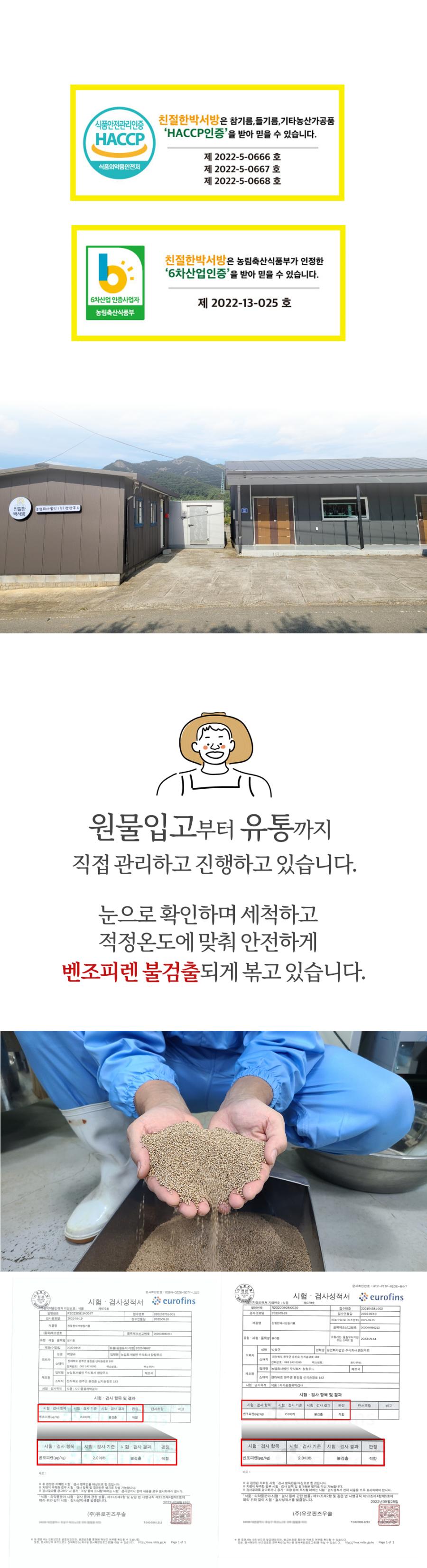 친절한박서방은 참기름, 들기름, 기타 농산 가공품에 대해 HACCP 인증을 받아 믿을 수 있습니다. HACCP 인증 번호는 제 2022-5-0666호, 제 2022-5-0667호, 제 2022-5-0668호입니다. 또한, 친절한박서방은 농림축산식품부가 인정한 6차산업 인증을 받아 믿을 수 있습니다. 6차산업 인증 사업자 번호는 제 2022-13-025호입니다. 농림축산식품부 원물 입고부터 유통까지 직접 관리하고 진행하고 있습니다. 눈으로 확인하며 세척하고 적정 온도에 맞춰 안전하게 벤조피렌이 불검출되게 볶고 있습니다. 시험 검사 성적서는 유로핀즈에서 발행되었습니다. 농업회사법인 주식회사 창창푸드의 소재지는 전라북도 연주군 용접골 성지증골로 183입니다. 시험 검사 항목 및 결과는 다음과 같습니다. 벤조피렌 검사 기준은 2.0 이하이며, 검사 결과는 불검출로 판정되었습니다.