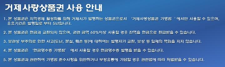 거제사랑상품권 사용 안내1. 본 상품권은 지역경제 활성화를 위해 거제시가 발행하는 상품권으로서 거제사랑상품권 가맹점에서만 사용할 수 있으며, 유효기간은 발행일로부터 5년입니다.2. 본 상품권은 현금과 교환되지 않으며, 권면 금액의 60% 이상 사용할 경우 잔액을 현금으로 환급받을 수 있습니다.3. 보관상 부주의로 인한 사고(도난, 분실, 훼손 등)에 대해서는 발행자가 교환, 보상 등 일체의 책임을 지지 않습니다.4. 본 상품권은 현금영수증 가맹점에서 사용할 경우 현금영수증 발행을 받을 수 있습니다.5. 본 상품권과 관련하여 가맹점 준수사항을 위반하거나 부정유통에 가담할 경우 관련 법에 따라 처벌받을 수 있습니다.