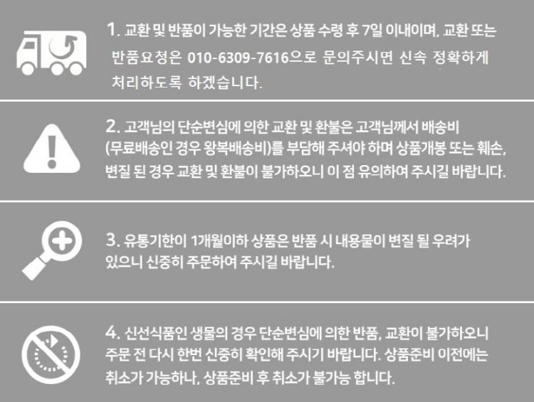 1. 교환 및 반품 가능한 기간은 상품 수령 후 7일 이내이며, 교환 또는 반품 요청은 010-6309-7616으로 문의 주시면 신속 정확하게 처리하도록 하겠습니다.2. 고객님의 단순 변심에 의한 교환 및 환불은 고객님께서 배송비 (무료배송인 경우 왕복 배송비)를 부담해 주셔야 하며, 상품 개봉 또는 훼손, 변질된 경우 교환 및 환불이 불가하오니 이 점 유의하여 주시길 바랍니다.3. 유통기한이 1개월 이하인 상품은 반품 시 내용물이 변질될 우려가 있으니 신중히 주문하여 주시길 바랍니다.4. 신선식품인 생물의 경우 단순 변심에 의한 반품, 교환이 불가하오니 주문 전 다시 한번 신중히 확인해 주시기 바랍니다. 상품 준비 이전에는 취소가 가능하나, 상품 준비 후 취소가 불가능합니다.