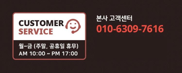 본사 고객센터 CUSTOMER SERVICE 010-6309-7616 월~금 (주말, 공휴일 휴무) 오전 10시부터 오후 5시까지