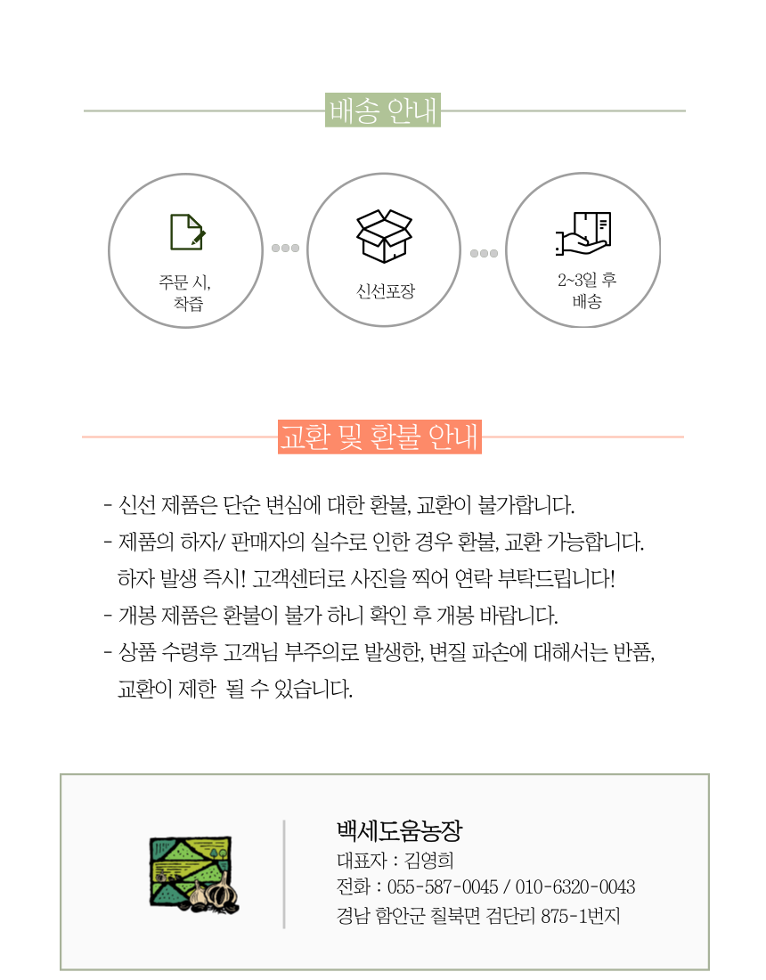 배송 안내주문 시, 2~3일 후 신선포장 착즙 배송교환 및 환불 안내- 신선 제품은 단순 변심에 대한 환불, 교환이 불가합니다.- 제품의 하자/판매자의 실수로 인한 경우 환불, 교환 가능합니다. 하자 발생 즉시! 고객센터로 사진을 찍어 연락 부탁드립니다!- 개봉 제품은 환불이 불가하니 확인 후 개봉 바랍니다.- 상품 수령 후 고객님의 부주의로 발생한 변질, 파손에 대해서는 반품, 교환이 제한될 수 있습니다.백세도움농장 대표자: 김영희전화: 055-587-0045 / 010-6320-0043경남 함안군 칠북면 검단리 875-1번지