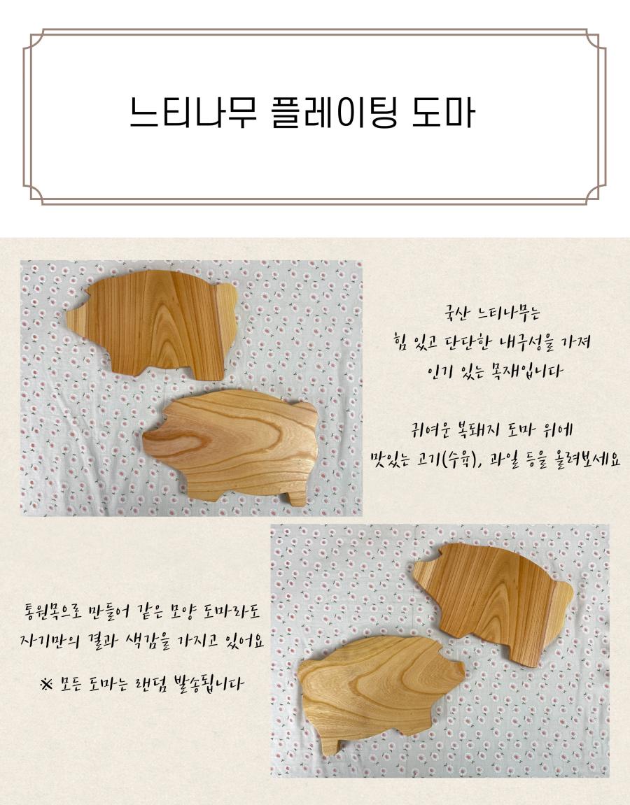 느티나무 플레이팅 도마는 국산 느티나무로 만들어졌으며, 힘 있고 단단한 내구성으로 인기가 많은 목재입니다. 귀여운 복돼지 모양의 도마 위에 맛있는 고기(수육)나 과일 등을 올려보세요. 통원목으로 만들어져 같은 모양의 도마라도 각기 다른 결과와 색감을 가지고 있습니다. ※ 모든 도마는 랜덤으로 발송됩니다.