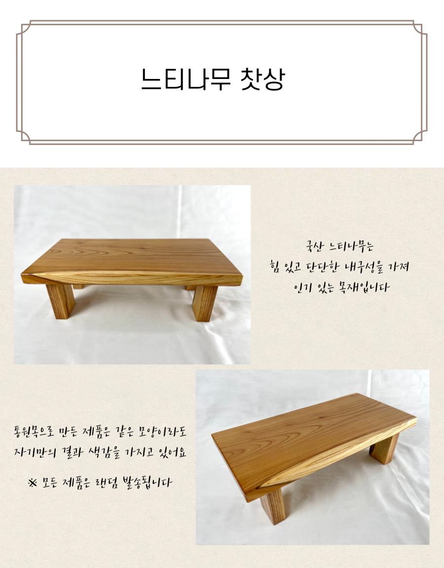 느티나무 찻상
국산 느티나무는 힘 있고 단단한 내구성을 가져 인기 있는 목재입니다. 통원목으로 만든 제품은 같은 모양이라도 자기만의 결과 색감을 가지고 있어요.
※ 모든 제품은 랜덤 발송됩니다.