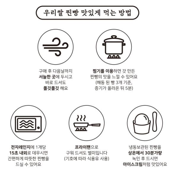 우리 쌀 찐빵 맛있게 먹는 방법:

1. 구매 후 다음 날까지 찜기를 이용하면 갓 만든 찐빵의 맛을 느낄 수 있어요. 찐빵을 서늘한 곳에 두세요.
2. 바로 드셔도 쫄깃쫄깃해요. (해동된 빵 3개 기준, 증기가 올라온 뒤 5분)
3. 전자레인지에 1개당 15초 내외로 데우시면 간편하게 따뜻한 찐빵을 드실 수 있어요.
4. 프라이팬으로 냉동 보관된 찐빵을 녹인 후 구워 드셔도 별미입니다. (기호에 따라 식용유 사용)
5. 상온에서 30분가량 두시면 아이스크림처럼 맛있어요.