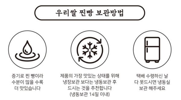 우리쌀 찐빵 보관방법: 찐빵은 증기로 찐 빵이기 때문에 가장 맛있는 상태를 유지하려면 택배를 수령한 날 수분이 많을수록 냉장보관보다는 냉동보관을 추천합니다. 다 드시지 못한 경우 냉동실에 보관해 주세요. (냉동보관 14일 이내)