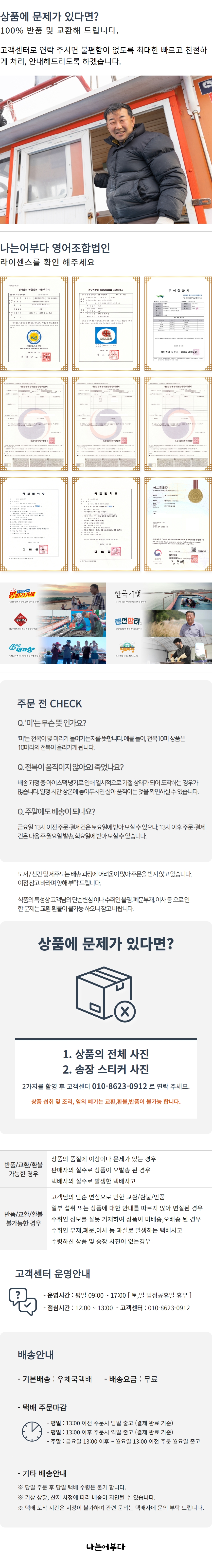 상품에 문제가 있다면 100% 반품 및 교환해 드립니다. 고객센터로 연락 주시면 불편함이 없도록 최대한 빠르고 친절하게 처리, 안내해드리도록 하겠습니다. 나는어부다 영어조합법인 라이센스를 확인해 주세요 - CONSTABLE TO ME { 재단법인 목포수산식품지원센터장 = 김용래 뽕따라가세 한국기행 랜선장터 6대 내고 주문 전 CHECK Q. '미'는 무슨 뜻인가요? A. '미'는 전복이 몇 마리가 들어가는지를 뜻합니다. 예를 들어, 전복 10미 상품은 10마리의 전복이 포함됩니다.Q. 전복이 움직이지 않아요! 죽었나요? A. 배송 과정 중 아이스팩 냉기로 인해 일시적으로 기절 상태가 되어 도착하는 경우가 많습니다. 일정 시간 상온에 놓아두시면 다시 움직이는 것을 확인하실 수 있습니다.Q. 주말에도 배송이 되나요? A. 금요일 13시 이전 주문·결제 건은 토요일에 받아보실 수 있으나, 13시 이후 주문 결제 건은 다음 주 월요일 발송, 화요일에 받아보실 수 있습니다. 도서/산간 및 제주도는 배송 과정에 어려움이 많아 주문을 받지 않고 있습니다. 이점 참고 바라며 양해 부탁드립니다.식품의 특성상 고객님의 단순 변심이나 수취인 불명, 폐문 부재, 이사 등으로 인한 문제는 교환 환불이 불가능하오니 참고 바랍니다.상품에 문제가 있다면? 1. 상품의 전체 사진 2. 송장 스티커 사진 이 두 가지를 촬영 후 고객센터 010-8623-0912로 연락 주세요. 상품 섭취 및 조리, 임의 폐기는 교환, 환불, 반품이 불가능합니다.상품의 품질에 이상이나 문제가 있는 경우 반품/교환/환불 가능한 경우:- 판매자의 실수로 상품이 오발송된 경우- 택배사의 실수로 발생한 택배 사고고객님의 단순 변심으로 인한 교환/환불/반품:- 일부 섭취 또는 상품에 대한 안내를 따르지 않아 변질된 경우 불가능반품/교환/환불 불가능한 경우:- 수취인 정보를 잘못 기재하여 상품이 미배송, 오배송된 경우- 수취인 부재, 폐문, 이사 등 과실로 발생하는 택배 사고- 수령하신 상품 및 송장 사진이 없는 경우고객센터 운영안내:- 운영시간: 평일 09:00 ~ 17:00 [토, 일 법정공휴일 휴무]- 점심시간: 12:00 ~ 13:00- 고객센터: 010-8623-0912배송안내:- 기본배송: 우체국택배- 배송요금: 무료택배 주문 마감:- 평일: 13:00 이전 주문 시 당일 출고 (결제 완료 기준)- 평일: 13:00 이후 주문 시 익일 출고 (결제 완료 기준)- 주말: 금요일 13:00 이후 ~ 월요일 13:00 이전 주문 월요일 출고기타 배송안내:- 당일 주문 후 당일 택배 수령은 불가합니다.- 기상 상황, 산지 사정에 따라 배송이 지연될 수 있습니다.- 택배 도착 시간은 지정이 불가하며 관련 문의는 택배사에 문의 부탁드립니다.나는어부다