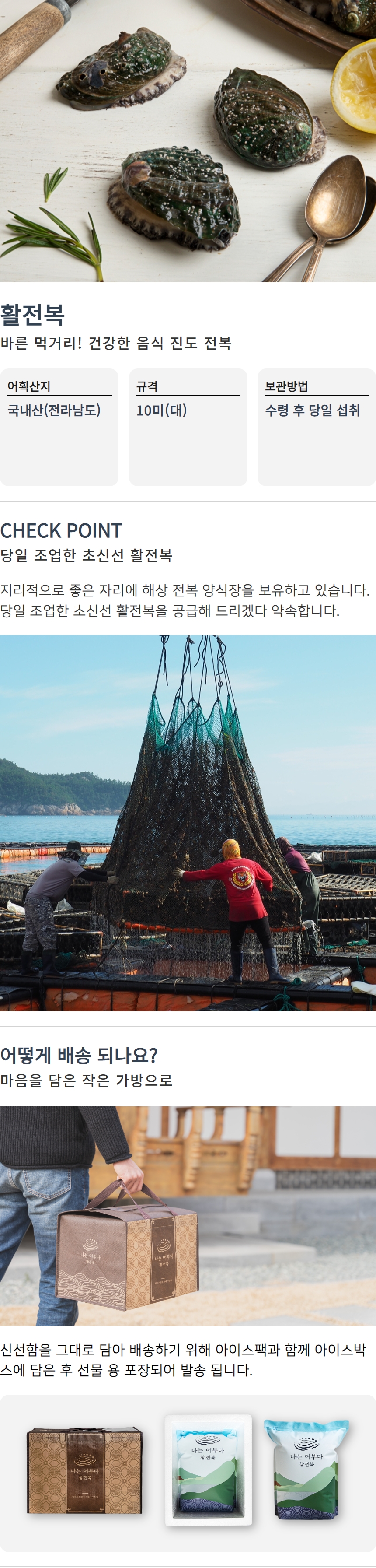 활전복 바른 먹거리! 건강한 음식 진도 전복

어획산지: 국내산(전라남도)
규격: 10미(대)
보관방법: 수령 후 당일 섭취

CHECK POINT
당일 조업한 초신선 활전복
지리적으로 좋은 자리에 해상 전복 양식장을 보유하고 있습니다.
당일 조업한 초신선 활전복을 공급해 드리겠다 약속합니다.

어떻게 배송 되나요?
마음을 담은 작은 가방으로 신선함을 그대로 담아 배송하기 위해 아이스팩과 함께 아이스박스에 담은 후 선물용 포장되어 발송됩니다.

나는 어부다
나는 어부다 참전복