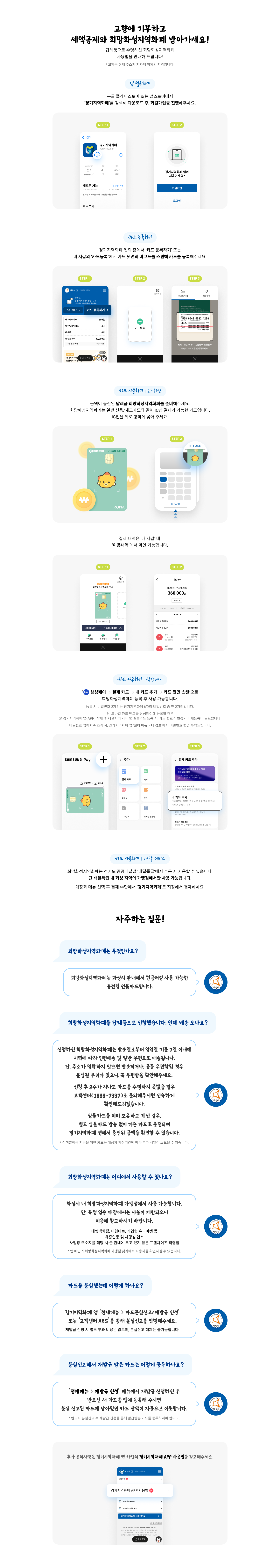 고향에 기부하고 세액공제와 희망화성지역화폐를 받으세요! 사이버리더의사라 앱을 설치하세요. '경기지역의 구글플레이스토어'에서 다운로드 가능합니다.STEP 2: 경기지역 문제점 차이점이 새로운 기능 카드 등록하기내 맘 갈 밟 카드 등록하기: 03-58-9892017.08.08. 2017.06.12 카드 사용하기 오프라인 - 이용내역 360,000원, 1,000원카드 사용하기 삼성페이STEP 1: 삼성페이STEP 2: 결제 카드 추가STEP 3: 내 모바일 카드 가져오기네, 카드 추가 휴대폰 결제 추가카드 사용하기 배달 서비스희망곡성기업과 매장과 메뉴 선택 후 결제 수단에서 '경기지역화폐'를 지정해서 결제하세요.자주하는 질문!희망화성지역화폐는 무엇인가요?희망화성지역화폐는 화성시 관내에서 현금처럼 사용 가능한 충전형 선불카드입니다.희망화성지역화폐를 답례품으로 신청했습니다. 언제 배송 오나요?신청하신 희망화성지역화폐는 발송일로부터 영업일 기준 7일 이내에 지역에 따라 인편배송 및 일반 우편으로 배송됩니다. 단, 주소가 명확하지 않으면 반송되거나 공동 우편함일 경우 분실될 우려가 있으니, 꼭 우편함을 확인해주세요. 신청 후 2주가 지나도 카드를 수령하지 못했을 경우 고객센터(1899-7997)로 문의해주시면 신속하게 확인해드리겠습니다.실물카드를 이미 보유하고 계신 경우, 별도 실물카드 발송 없이 기존 카드로 충전되며 경기지역화폐 앱에서 충전된 금액을 확인할 수 있습니다.희망화성지역화폐는 어디에서 사용할 수 있나요?화성시 내 희망화성지역화폐 가맹점에서 사용 가능합니다. 단, 특정 업종 매장에서는 사용이 제한되오니 이용에 참고하시기 바랍니다. (업 메인의 희망화성지역화폐 가맹점 찾기에서 사용처를 확인)카드를 분실했는데 어떻게 하나요?경기지역화폐 앱 '전체메뉴 > 카드분실신고/재발급 신청' 또는 '고객센터 ARS'를 통해 분실신고를 진행해주세요. 재발급 신청 시 별도 부과 비용은 없으며, 분실신고 해제 후 재발급 받은 카드는 어떻게 등록하나요?'전체메뉴 재발급 신청' 메뉴에서 재발급 신청하신 후 받으신 새 카드를 앱에 등록해 주시면 분실 신고된 카드에 남아있던 카드 잔액이 자동으로 이동합니다.추가 문의사항은 경기지역화폐 앱 하단의 경기지역화폐 APP 사용법을 참고해주세요.
