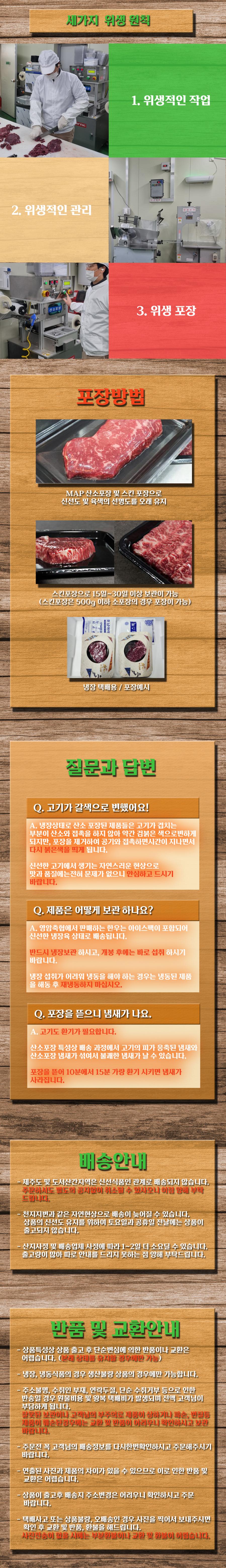 세 가지 위생 원칙:
1. 위생적인 작업
2. 위생적인 관리
3. 위생 포장

포장방법:
MAP 산소포장 및 스킨 포장으로 신선도 및 육색의 선명도를 오래 유지합니다. (스킨포장은 500g 스킨포장으로 15일~30일 이상 보관이 가능합니다.)

소포장의 예시:
냉장 택배용 포장

질문과 답변:
Q. 고기가 갈색으로 변했어요!
A. 냉장상태로 산소 포장된 제품들은 고기가 검붉은 부분이 산소와 접촉하지 않아 약간 갈색이 될 수 있지만, 포장을 제거하여 공기와 접촉하면 시간이 지나면서 신선한 고기에서 생기는 자연스러운 현상입니다. 맛과 품질에는 전혀 문제가 없으니 안심하고 드세요.

Q. 제품은 어떻게 보관하나요?
A. 영암축협에서 판매하는 한우는 아이스팩이 포함되어 신선한 냉장육 상태로 배송됩니다. 반드시 냉장보관 하시고, 개봉 후에는 바로 섭취하시기 바랍니다. 냉장 섭취가 어려운 경우 냉동된 제품을 해동 후 섭취하세요.

Q. 포장을 뜯으니 냄새가 나요.
A. 고기도 환기가 필요합니다. 산소포장 특성상 배송 과정에서 고기의 피가 응축된 냄새와 산소포장 냄새가 섞여서 불쾌한 냄새가 날 수 있습니다. 포장을 뜯고 10분에서 15분 가량 환기시키면 냄새가 사라집니다.

배송안내:
제주도 및 도서산간지역은 신선식품인 관계로 배송되지 않습니다. 주문하셔도 별도의 공지 없이 취소될 수 있으니 양해 부탁드립니다.

반품 및 교환안내:
상품특성상 상품 출고 후 단순 변심에 의한 반품이나 교환은 불가능합니다. 냉장, 냉동식품의 경우 생산불량 상품에 한해 가능합니다. 주소불명, 수취인 부재, 주소 오류로 인한 반송 시 재배송 비용은 고객님 부담입니다. 잘못된 보관이나 고객님의 부주의로 제품이 상하거나 파손, 변질된 경우에도 교환 및 환불이 어렵습니다. 고객님의 배송정보를 다시 한 번 확인하시고 주문해주시기 바랍니다. 연출된 사진과 실제 제품의 차이가 있을 수 있으므로 이로 인한 반품 및 교환은 어렵습니다. 상품 출고 후 배송지 주소 변경은 어려우니 확인하시고 주문 바랍니다. 매매 사고 또는 상품 문제 발생 시 사진을 찍어 전송해주시면 부분환불이나 교환 및 환불이 가능합니다.