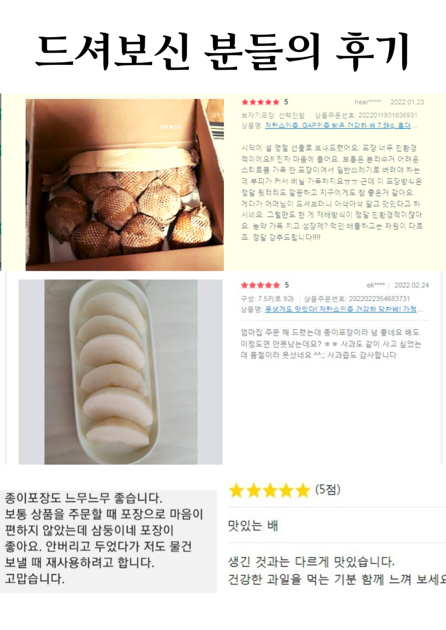 드셔보신 분들의 후기
hear***** 2022.01.23
상품명: 저탄소인증, GAP인증 받은 건강한 배 7.5kg, 특대
시댁에 설명절 선물로 보내드렸어요. 포장이 너무 친환경적이에요! 진짜 마음에 들어요. 보통은 분리수거 어려운 스티로폼 가득 찬 포장이라 일반쓰레기로 버려야 하는데 부피가 커서 비닐이 가득 차지요. 그런데 이 포장방식은 정말 깔끔하고 지구에게도 참 좋은 것 같아요. 게다가 어머님이 드셔보더니 아삭아삭 달고 맛있다고 하시네요. 그럴만도 한 게 재배방식이 정말 친환경적이잖아요. 농약 가득 치고 성장제 덕인 배들과는 차원이 다르죠. 정말 강추드립니다!
ek**** 2022.02.24
상품명: 못생겨도 맛있다! 저탄인증 건강한 당찬배! 7.5kg, 9과
엄마 집에 주문해 드렸는데 종이포장이라 너무 좋네요. 배도 이 정도면 안 못났는데요? 사과도 같이 사고 싶었는데 품절이라 못 샀네요. 사과즙도 감사합니다. 종이포장도 너무 좋습니다. 보통 상품을 주문할 때 포장 때문에 마음이 편하지 않았는데, 삼둥이네 포장은 맛있는 배 좋아요. 안 버리고 두었다가 저도 물건 보낼 때 재사용하려고 합니다. 생긴 것과는 다르게 맛있습니다. 고맙습니다. 건강한 과일을 먹는 기분 함께 느껴 보세요.