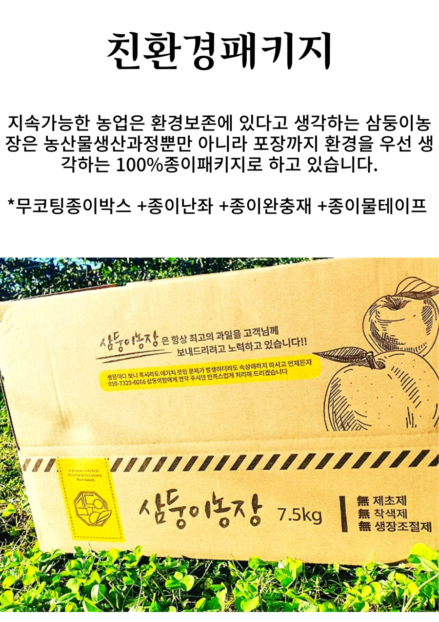 삼둥이농장은 지속 가능한 농업을 위해 환경 보존을 중요하게 생각하며, 농산물 생산 과정뿐만 아니라 포장까지도 환경을 우선으로 고려하여 100% 종이 패키지를 사용하고 있습니다. 무코팅 종이박스, 종이 난좌, 종이 완충재, 종이 물테이프를 사용합니다. 고객님께 항상 최고의 과일을 보내드리기 위해 노력하고 있습니다. 생물이다 보니 혹시라도 문제가 발생하면 삼둥이농장에 연락 주시면 만족스럽게 처리해드리겠습니다. 언제든지 삼둥이농장에 연락 주세요. 제초제 7.5kg, 착색제, 생장 조절제.