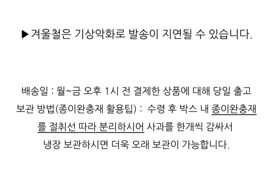 겨울철은 기상 악화로 발송이 지연될 수 있습니다. 배송일: 월~금 오후 1시 전 결제한 상품에 대해 당일 출고. 보관 방법(종이 완충재 활용 팁): 수령 후 박스 내 종이 완충재를 절취선 따라 분리하시어 사과를 한 개씩 감싸서 냉장 보관하시면 더욱 오래 보관이 가능합니다.