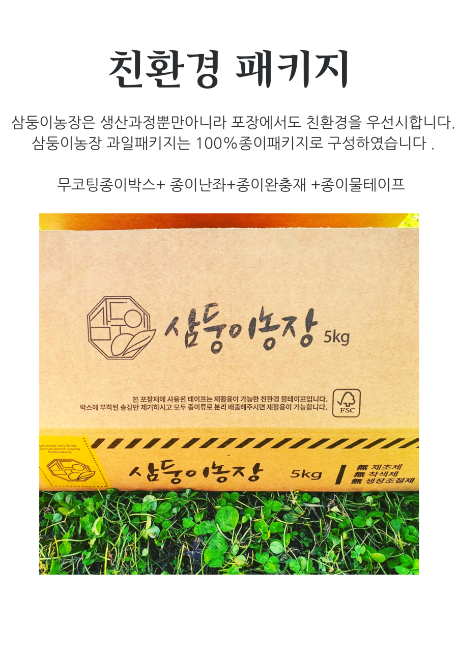삼둥이농장은 생산 과정뿐만 아니라 포장에서도 친환경을 우선시합니다. 삼둥이농장 과일 패키지는 100% 종이 패키지로 구성하였습니다. 무코팅 종이 박스, 종이 난좌, 종이 완충재, 종이 물테이프를 사용합니다. 삼둥이농장 5kg 본 포장재에 사용된 테이프는 재활용이 가능한 친환경 물테이프입니다. 박스에 부착된 송장만 제거하시고 모두 종이류로 분리 배출해주시면 재활용이 가능합니다.