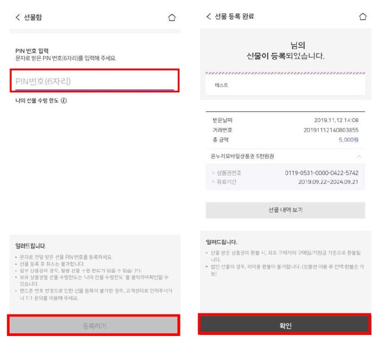 선물함 선물 등록 완료. 님의 PIN 번호 입력: 문자로 받은 PIN 번호(6자리)를 입력해 주세요. 선물이 등록되었습니다. PIN번호(6자리) 테스트. 나의 선물 수령한도: 1. 받은 날짜: 2019.11.12 14:08. 거래번호: 201911121408803855. 총금액: 5,000원. 온누리모바일상품권 5천원권. 상품권번호: 0119-0531-0000-00422-5742. 유효기간: 2019.09.22~2024.09.21. 선물 내역 보기.

알려드립니다:
- 선물 받은 상품권의 최초 구매자의 구매일/지원금 기준으로 사용 가능합니다.
- 문자로 받은 선물 PIN번호를 등록하세요.
- 선물 등록 후 취소는 불가합니다.
- 법인 선물의 경우, 환불이 불가합니다. (상품권 이용 후 잔액 환불은 불가합니다.)
- 보유 상품권별 선물 수령한도는 나의 선물 수령한도에서 확인할 수 있습니다.
- 핸드폰 번호 변경으로 인한 선물 등록이 불가한 경우, 고객센터로 연락주시기 바랍니다.

등록하기 확인.