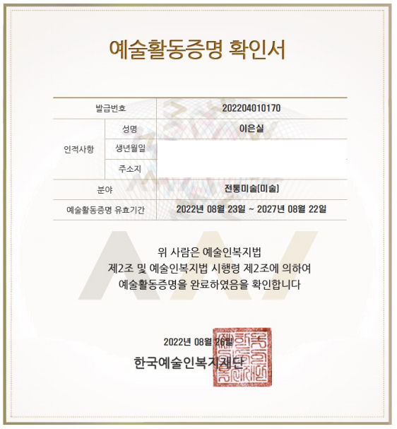 예술활동증명 확인서 발급번호 202204010170 성명 이은실 인적사항 생년월일 주소지 분야 전통미술[미술] 예술활동증명 유효기간 2022년 08월 23일 ~ 2027년 08월 22일 위 사람은 예술인복지법 제2조 및 예술인복지법 시행령 제2조에 의하여 예술활동증명을 완료하였음을 확인합니다. 2022년 08월 26일 한국예술인복지자.