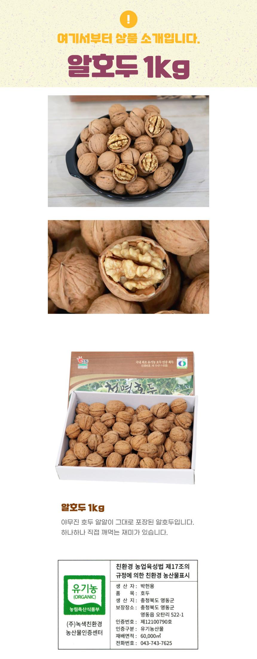 여기서부터 상품 소개입니다. 알호두 1kg 동 국내 최초 유기농 호두 인증 획득 천명호두 알호두 1kg 야무진 호두 알알이 그대로 포장된 알호두입니다. 하나하나 직접 깨먹는 재미가 있습니다. 친환경 농업육성법 제17조의 규정에 의한 친환경 농산물표시 유기농 생산자: 박헌용 호두 (ORGANIC) 생산지: 충청북도 영동군 농림축산식품부 보장장소: 충청북도 영동군 영동읍 오탄리 522-1 (주)녹색친환경 인증번호: 제12100790호 인증구분: 유기농산물 농산물인증센터 재배면적: 60,000m² 전화번호: 043-743-7625