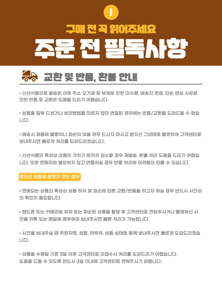구매 전 꼭 읽어주세요주문 전 필독사항교환 및 반품, 환불 안내- 신선식품으로 발송된 이후 주소 오기재 및 부재로 인한 미수령, 배송지 변경, 단순 변심 사유로 인한 반품 및 교환은 도움을 드리기 어렵습니다.- 상품을 일부 드셨거나 보관 방법을 따르지 않아 변질된 경우에는 반품/교환을 도와드릴 수 없습니다.- 배송 시 제품에 불량이나 파손이 있을 경우 드시지 마시고 받으신 그 상태로 촬영하여 고객센터로 보내주시면 빠르게 처리를 도와드리겠습니다.- 신선식품의 특성상 상품의 가치가 현저히 감소할 경우 재발송, 환불 처리 도움을 드리기 어렵습니다. 또한 판매자와 협의하지 않고 반품하실 경우 반품 처리에 어려움이 따를 수 있습니다.받으신 상품에 문제가 있는 경우- 판매되는 상품의 특성상 상품 하자 및 파손에 따른 교환/반품을 하고자 하실 경우 반드시 사진상의 확인이 필요합니다.- 핸드폰 또는 카메라로 하자 또는 파손된 상품을 촬영 후 고객센터로 전화주시거나 촬영하신 사진을 카톡 또는 메일에 첨부하여 보내주시면 빠른 처리가 가능합니다.- 사진을 보내주실 때 주문자명, 성함, 연락처, 상품 상태 등을 함께 보내주시면 빠르게 도와드리겠습니다.- 상품을 수령일 기준 3일 이후 고객센터로 미접수 시 처리를 도와드리기 어렵습니다. 도움을 드릴 수 있도록 반드시 3일 이내에 고객센터로 연락주시기 바랍니다.