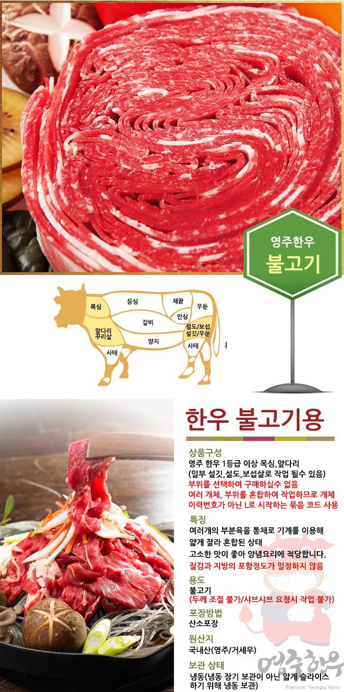 영주한우 불고기 등심, 채끝, 목심, 우둔, 안심, 갈비, 설도/보섭, 앞다리, 설깃/우둔, 양지, 사태, 사태 한우 불고기용 상품구성. 영주 한우 1등급 이상 목심, 앞다리 (일부 설깃, 설도, 보섭살로 작업될 수 있음). 부위를 선택하여 구매할 수 없음. 여러 개체, 부위를 혼합하여 작업하므로 개체 이력번호가 아닌 L로 시작하는 묶음 코드 사용. 특징: 여러 개의 부분육을 통째로 기계를 이용해 얇게 잘라 혼합된 상태. 고소한 맛이 좋아 양념요리에 적당합니다. 질김과 지방의 포함 정도가 일정하지 않음. 용도: 불고기 (두께 조절 불가/샤브샤브 요청 시 작업 불가). 포장방법: 산소포장. 원산지: 국내산(영주/거세우). 보관 상태: 영주한우 냉동(냉동 장기 보관이 아닌 얇게 슬라이스하기 위해 냉동 보관). Premium Yeangju Hanu.