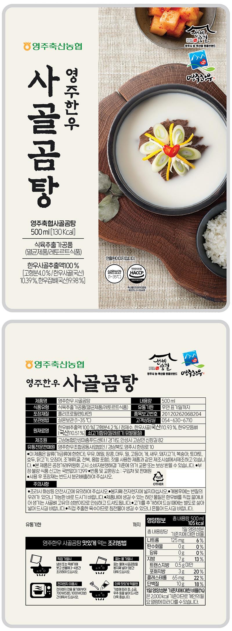 건빈 숨결 영주축산농협 영주시 농·특산물 명품브랜드 사골곰탕 영주한우 영주한우 영주축협사골곰탕 500ml [130Kcal] 식육추출가공품 (멸균제품/레토르트식품) 연출된 이미지입니다. 한우사골추출액 100% 안전관리인증 [고형분 4.0% / 한우사골(국산) 실온보관 HACCP (1~35°C) 10.39%, 한우잡뼈(국산) 9.98%] RADIO CONSTITUTE 영주축산농협 삼겹살균 순결 선비 영주시 농·특산물 명품브랜드 영주한우 영주한우 사골곰탕 제품명 영주한우 사골곰탕 내용량 500 ml 식품유형 식육추출가공품(멸균제품/레토르트식품) 유통기한 후면 표기일까지 포장재질 폴리프로필렌(내면) 품목보고번호 20120262068204 보관방법 실온보관 (1~35 °C) 고객상담실 054-630-6710 한우뼈추출액 100% [고형분 4.2% / 정제수, 한우사골(국산) 10.93%, 한우모듬뼈 원재료명 (국산) 10.51%] 쇠고기 함유(알레르기 유발물질) 제조원 고삼농협안성마춤푸드센터/ 경기도 안성시 고삼면 신창길 82 유통전문판매원 영주한우조합공동사업법인/ 경상북도 영주시 한정로 10 이 제품은 알류(가금류에 한한다), 우유, 메밀, 땅콩, 대두, 밀, 고등어, 게, 새우, 돼지고기, 복숭아, 토마토, 호두, 닭고기, 오징어, 조개류(굴, 전복, 홍합 포함), 핫을 사용한 제품과 같은 제조시설에서 제조하고 있습니다. 본 제품은 공정거래위원회 고시 소비자분쟁해결 기준에 의거 교환 또는 보상 받을 수 있습니다. 부정·불량 식품 신고는 국번 없이 1399 반품 및 교환 장소: 구입처 및 판매원 사용 후 포장재는 반드시 분리배출하여 주십시오. 주의사항: 조리 시 화상 등 안전사고에 유의하여 주십시오. 봉지째 전자렌지에 넣지 마십시오. 개봉 후에는 변질의 우려가 있으니 가능한 바로 드시기 바랍니다. 제품 내에 생길 수 있는 하얀 물질은 한우뼈를 직접 끓여내어 생기는 사골뼈 고유의 성분이므로 안심하고 드셔도 됩니다. 고기를 추가하여 드실 때에는 별도로 삶아 넣어 드시길 바랍니다. 직접 추출한 육수이므로 침전물이 생길 수 있으니 흔들어 드시길 바랍니다. 유통기한까지 영양정보 총 내용량 105kcal 500 ml 총 내용량당 기준치에 1일 영양성분 대한 비율 영주한우 사골곰탕 맛있게 먹는 조리방법 나트륨 125mg 6% 탄수화물 0g 0% 당류 0g 0% 직접 가열 시 끓는 물 가열 시 지방 7g 13% 냄비 또는 뚝배기에 끓는 물에 사골곰탕을 트랜스지방 0.5g 미만 붓고 센 불에 3~4분간 봉지째 넣어 5분간 조리하여 드십시오. 데워 드십시오. 포화지방 3g 20% 콜레스테롤 65mg 22% 전자렌지 이용 시 더욱 맛있게 먹을 땐 단백질 10g 18% 전자렌지 전용 용기에 부어 기호에 따라 파, 소금, 1일 영양성분 기준치에 대한 비율(%) 700W(5분), 1000W(3분) 후추 등을 넣어 드시면 간데워서 드십시오. 더욱 좋습니다. 은 2,000kcal 기준이므로 개인의 필요 열량에 따라 다를 수 있습니다.