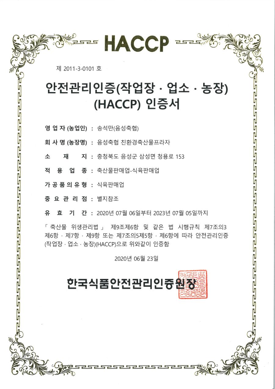 2525 HACCP 제 2011-3-0101 호 안전관리인증(작업장·업소·농장) (HACCP) 인증서

영업자 (농업인): 송석만(음성축협)
회사명(농장명): 음성축협 친환경축산물프라자
소재지: 충청북도 음성군 삼성면 청용로 153
적용업종: 축산물판매업-식육판매업
가공품의 유형: 식육판매업
중요관리점: 별지참조
유효기간: 2020년 07월 06일부터 2023년 07월 05일까지

축산물 위생관리법 제9조제6항 및 같은 법 시행규칙 제7조의3 제6항·제7항·제9항 또는 제7조의5 제5항·제6항에 따라 안전관리인증 (작업장·업소·농장)(HACCP)으로 위와 같이 인증함.

2020년 06월 23일
한국식품안전관리인증원장